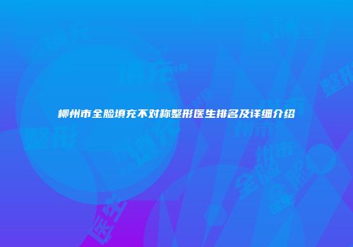 柳州市全脸填充不对称整形医生排名及详细介绍