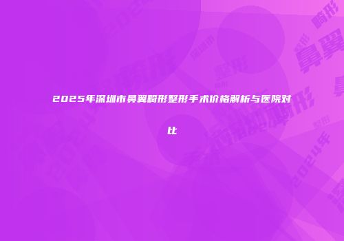 2025年深圳市鼻翼畸形整形手术价格解析与医院对比