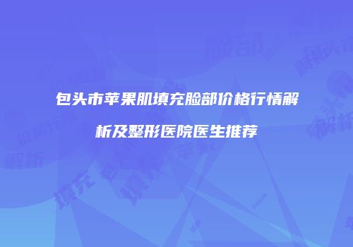 包头市苹果肌填充脸部价格行情解析及整形医院医生推荐