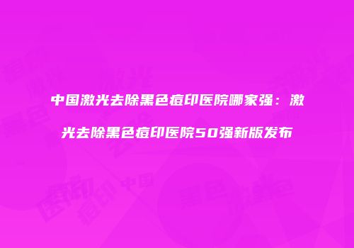 中国激光去除黑色痘印医院哪家强：激光去除黑色痘印医院50强新版发布