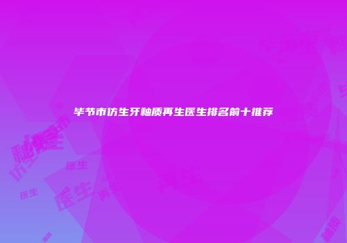 毕节市仿生牙釉质再生医生排名前十推荐