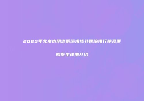 2025年北京市阴道紧缩术修补医院排行榜及医院医生详细介绍