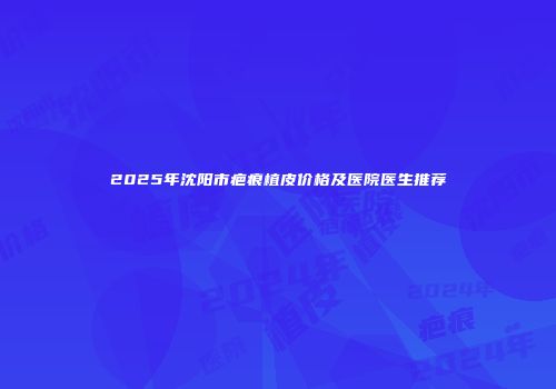 2025年沈阳市疤痕植皮价格及医院医生推荐