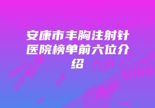 安康市丰胸注射针医院榜单前六位介绍
