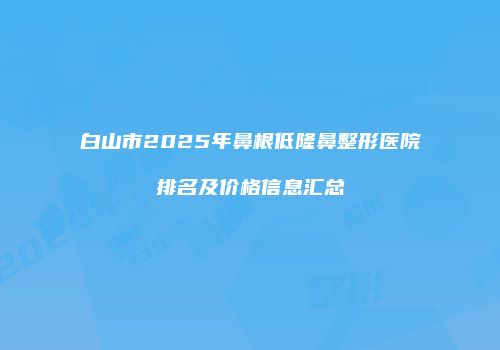 白山市2025年鼻根低隆鼻整形医院排名及价格信息汇总