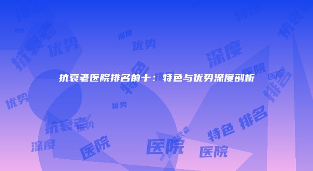 抗衰老医院排名前十：特色与优势深度剖析