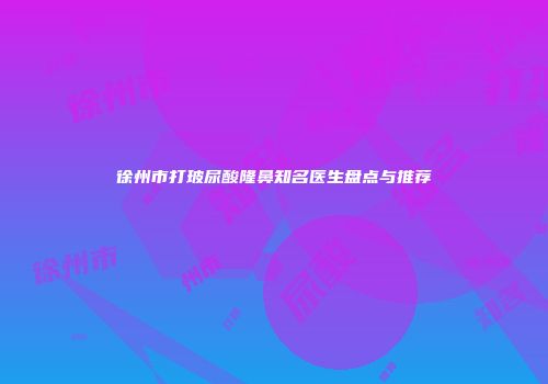 徐州市打玻尿酸隆鼻知名医生盘点与推荐