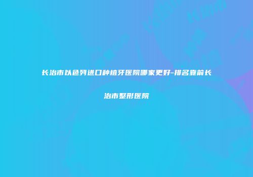 长治市以色列进口种植牙医院哪家更好-排名靠前长治市整形医院