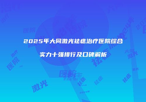 2025年大同激光祛痣治疗医院综合实力十强排行及口碑解析