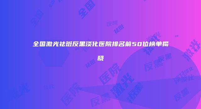 全国激光祛斑反黑淡化医院排名前50位榜单揭晓