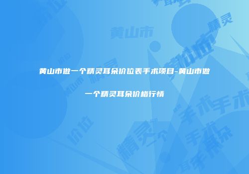 黄山市做一个精灵耳朵价位表手术项目-黄山市做一个精灵耳朵价格行情