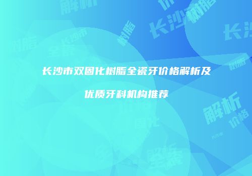 长沙市双固化树脂全瓷牙价格解析及优质牙科机构推荐
