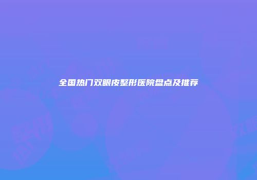 全国热门双眼皮整形医院盘点及推荐