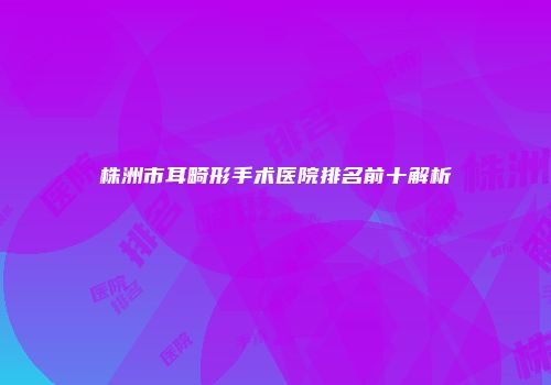 株洲市耳畸形手术医院排名前十解析
