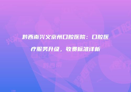 黔西南兴义京州口腔医院：口腔医疗服务升级，收费标准详析