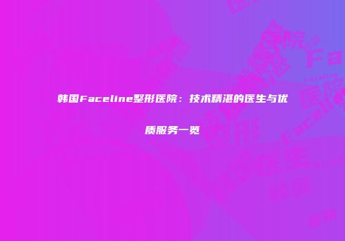韩国Faceline整形医院：技术精湛的医生与优质服务一览