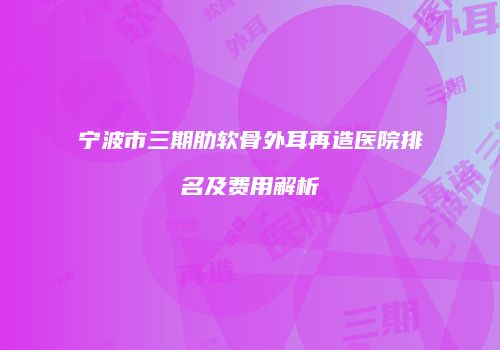 宁波市三期肋软骨外耳再造医院排名及费用解析