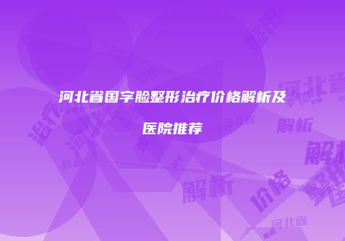河北省国字脸整形治疗价格解析及医院推荐