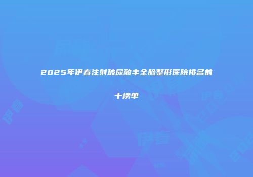 2025年伊春注射玻尿酸丰全脸整形医院排名前十榜单