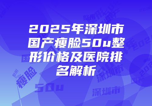2025年深圳市国产瘦脸50u整形价格及医院排名解析
