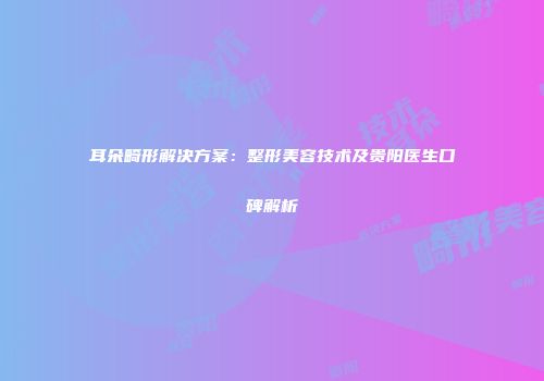 耳朵畸形解决方案：整形美容技术及贵阳医生口碑解析