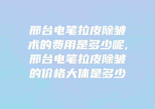 邢台电笔拉皮除皱术的费用是多少呢,邢台电笔拉皮除皱的价格大体是多少