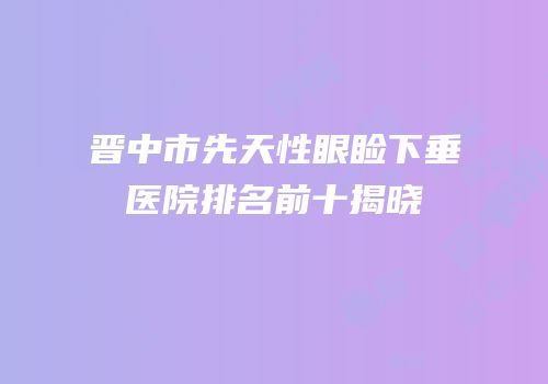 晋中市先天性眼睑下垂医院排名前十揭晓