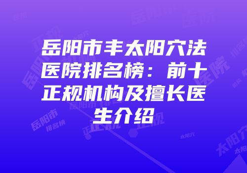 岳阳市丰太阳穴法医院排名榜：前十正规机构及擅长医生介绍