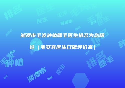 湘潭市毛发种植睫毛医生排名为您精选（毛安真医生口碑评价高）