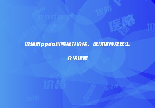 深圳市ppdo线雕提升价格、医院推荐及医生介绍指南