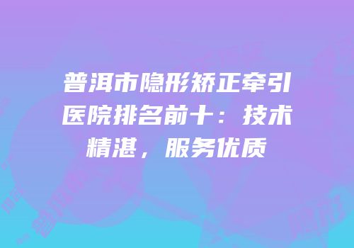 普洱市隐形矫正牵引医院排名前十：技术精湛，服务优质