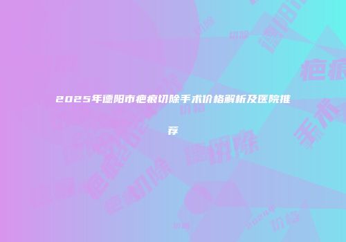 2025年德阳市疤痕切除手术价格解析及医院推荐
