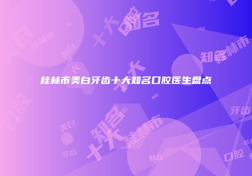 桂林市美白牙齿十大知名口腔医生盘点