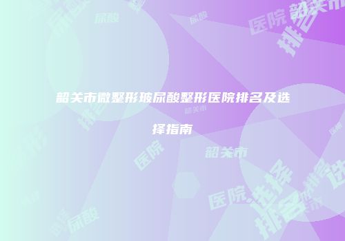韶关市微整形玻尿酸整形医院排名及选择指南