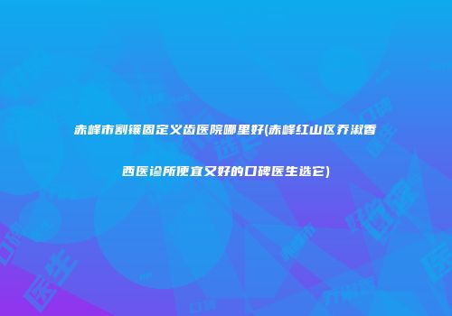 赤峰市割镶固定义齿医院哪里好(赤峰红山区乔淑香西医诊所便宜又好的口碑医生选它)