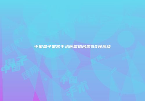 中国鼻子整容手术医院排名前50强揭晓