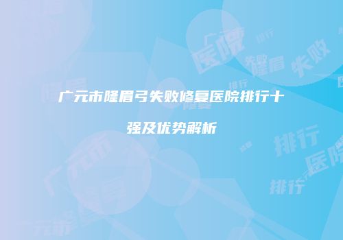 广元市隆眉弓失败修复医院排行十强及优势解析