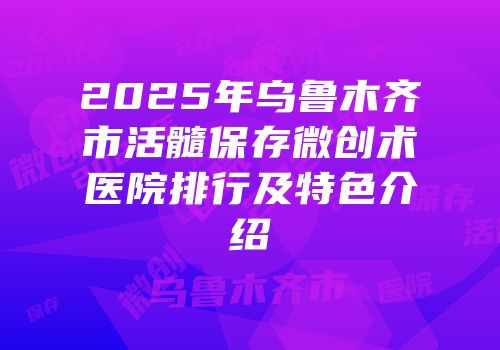 2025年乌鲁木齐市活髓保存微创术医院排行及特色介绍
