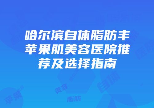 哈尔滨自体脂肪丰苹果肌美容医院推荐及选择指南