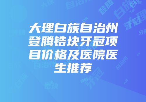 大理白族自治州登腾锆块牙冠项目价格及医院医生推荐