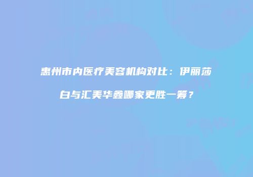 惠州市内医疗美容机构对比：伊丽莎白与汇美华鑫哪家更胜一筹？