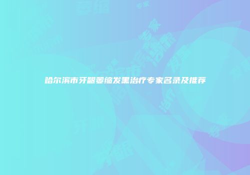 哈尔滨市牙龈萎缩发黑治疗专家名录及推荐