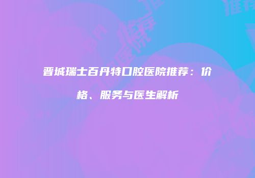 晋城瑞士百丹特口腔医院推荐：价格、服务与医生解析