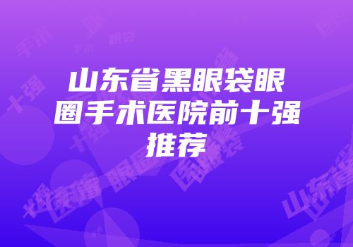 山东省黑眼袋眼圈手术医院前十强推荐