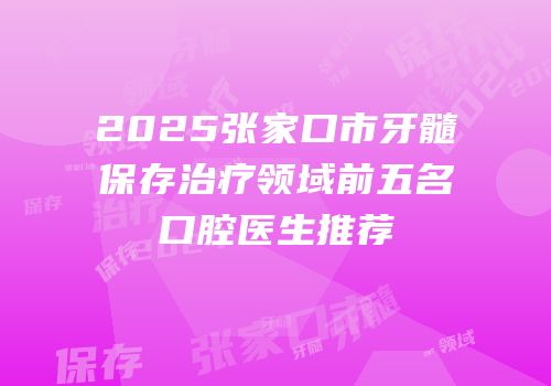 2025张家口市牙髓保存治疗领域前五名口腔医生推荐