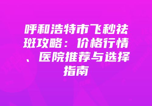 呼和浩特市飞秒祛斑攻略：价格行情、医院推荐与选择指南