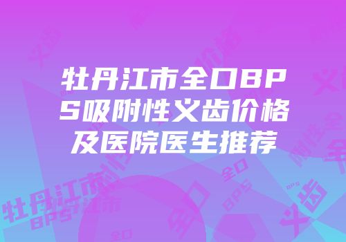 牡丹江市全口BPS吸附性义齿价格及医院医生推荐