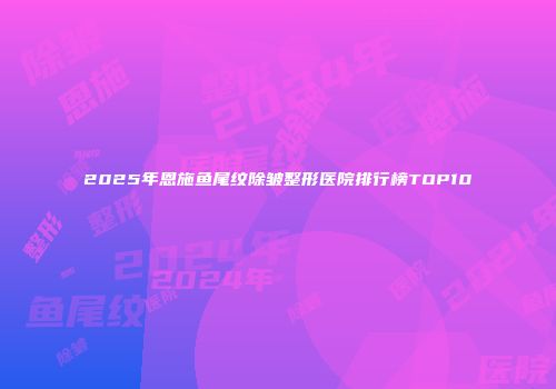 2025年恩施鱼尾纹除皱整形医院排行榜TOP10
