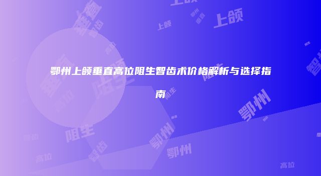 鄂州上颌垂直高位阻生智齿术价格解析与选择指南
