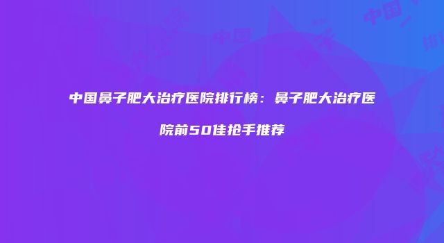 中国鼻子肥大治疗医院排行榜：鼻子肥大治疗医院前50佳抢手推荐